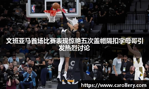 文班亚马首场比赛表现惊艳五次盖帽隔扣字母哥引发热烈讨论